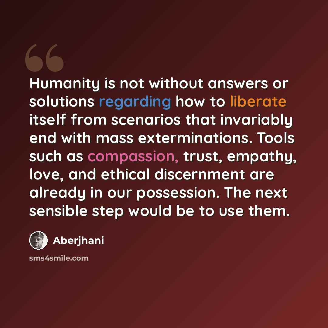 “Humanity is not without answers or solutions regarding how to liberate itself from scenarios that invariably end with mass exterminations. Tools such as compassion, trust, empathy, love, and ethical discernment are already in our possession. The next sensible step would be to use them.” quote by Aberjhani