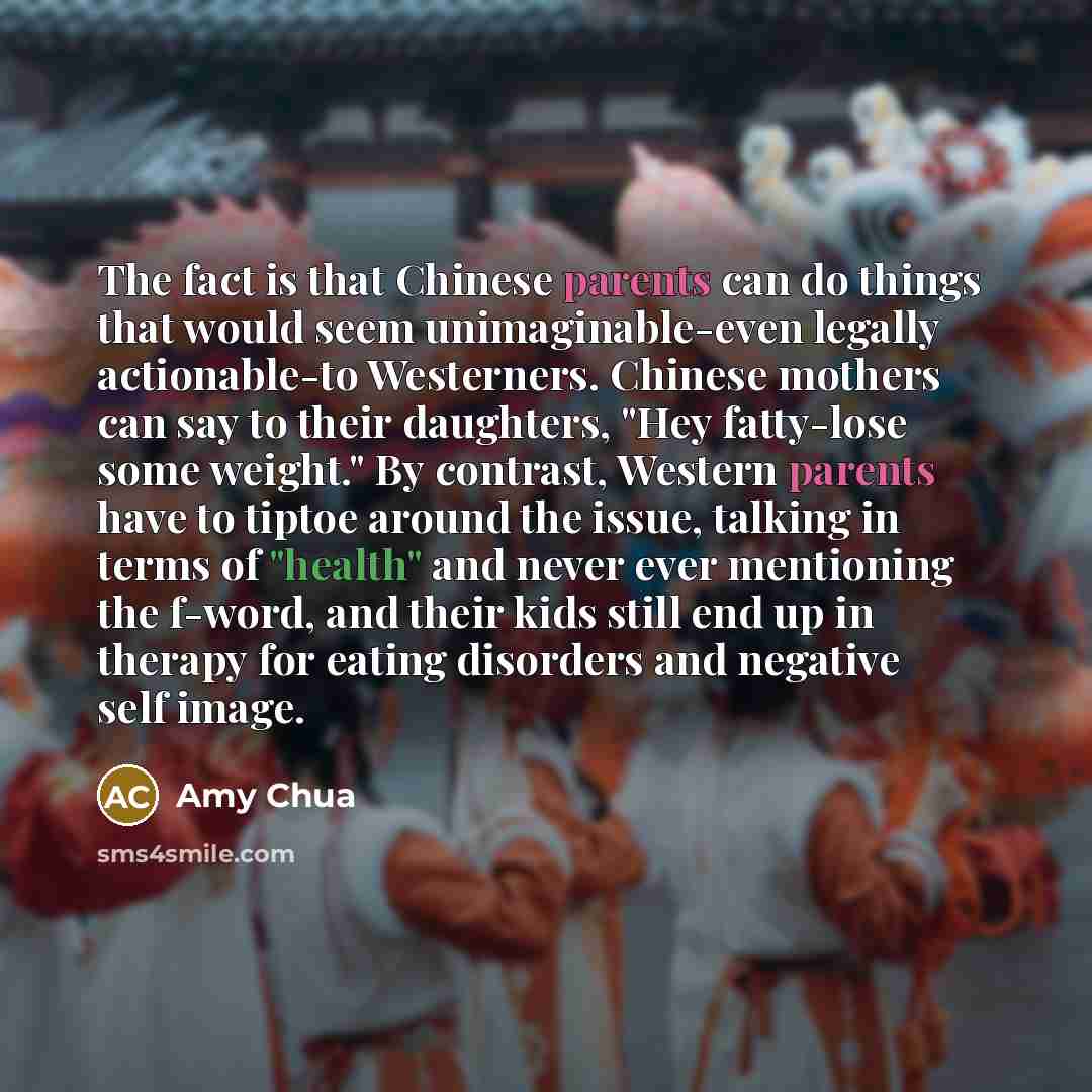 “The fact is that Chinese parents can do things that would seem unimaginable-even legally actionable-to Westerners. Chinese mothers can say to their daughters, "Hey fatty-lose some weight." By contrast, Western parents have to tiptoe around the issue, talking in terms of "health" and never ever…” quote by Amy Chua