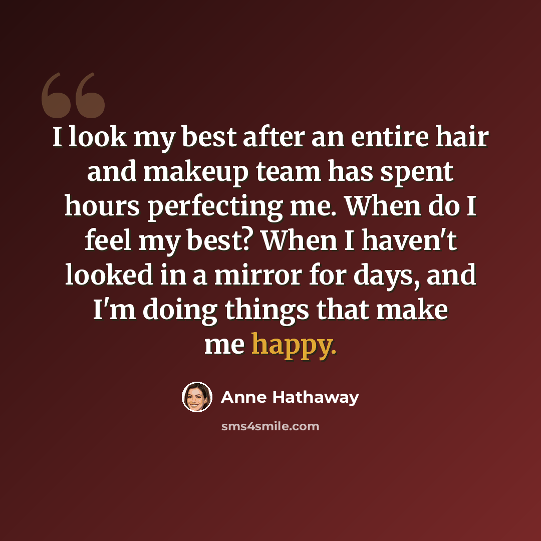 “I look my best after an entire hair and makeup team has spent hours perfecting me. When do I feel my best? When I haven't looked in a mirror for days, and I'm doing things that make me happy.” quote by Anne Hathaway