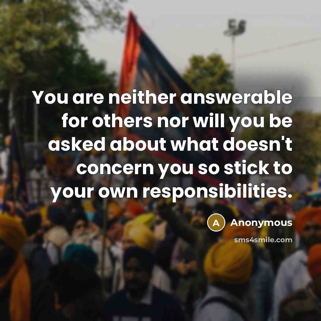 “You are neither answerable for others nor will you be asked about what doesn't concern you so stick to your own responsibilities.” quote by Anonymous