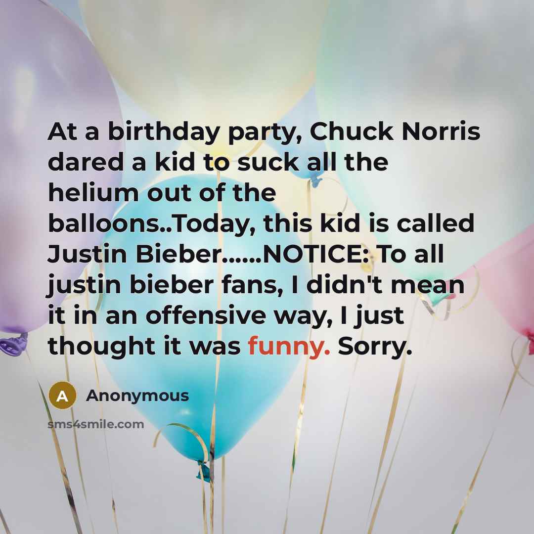 “At a birthday party, Chuck Norris dared a kid to suck all the helium out of the balloons..Today, this kid is called Justin Bieber……NOTICE: To all justin bieber fans, I didn't mean it in an offensive way, I just thought it was funny. Sorry.” quote by Anonymous