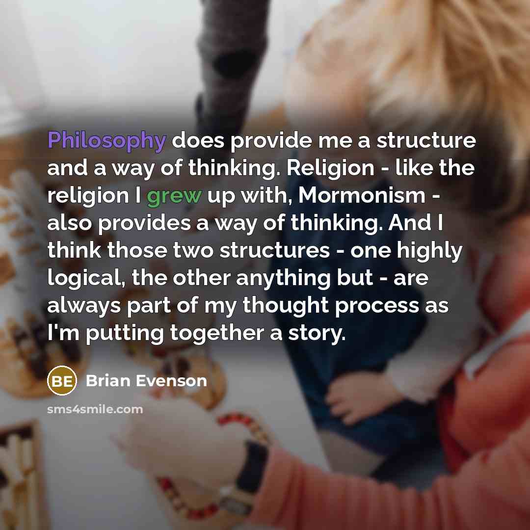 “Philosophy does provide me a structure and a way of thinking. Religion - like the religion I grew up with, Mormonism - also provides a way of thinking. And I think those two structures - one highly logical, the other anything but - are always part of my thought process as I'm putting together a…” quote by Brian Evenson