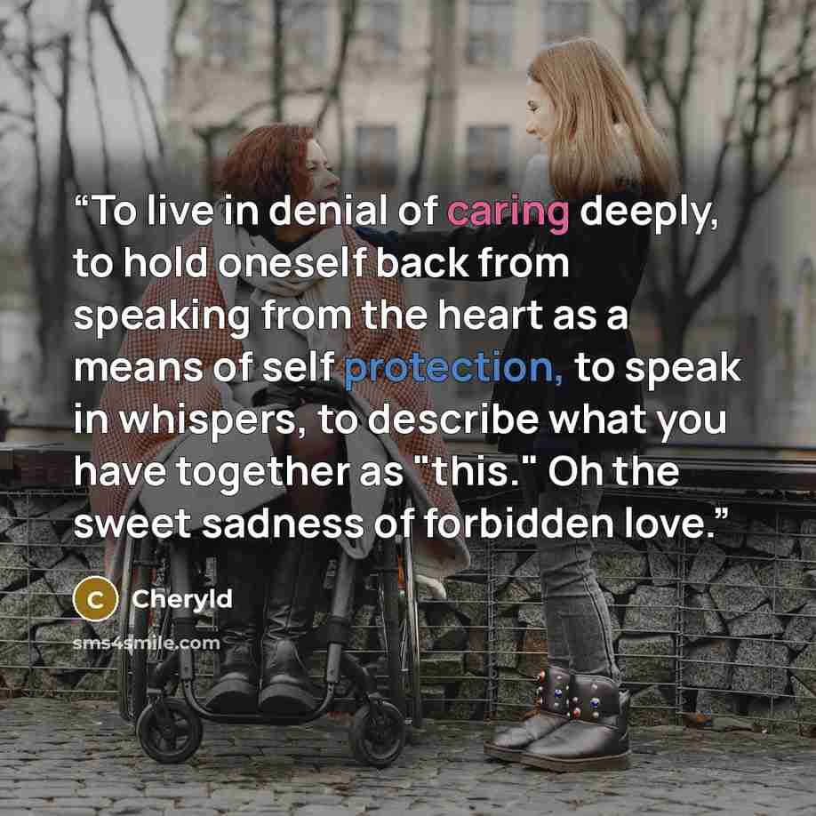 “To live in denial of caring deeply, to hold oneself back from speaking from the heart as a means of self protection, to speak in whispers, to describe what you have together as "this." Oh the sweet sadness of forbidden love.” quote by Cheryld