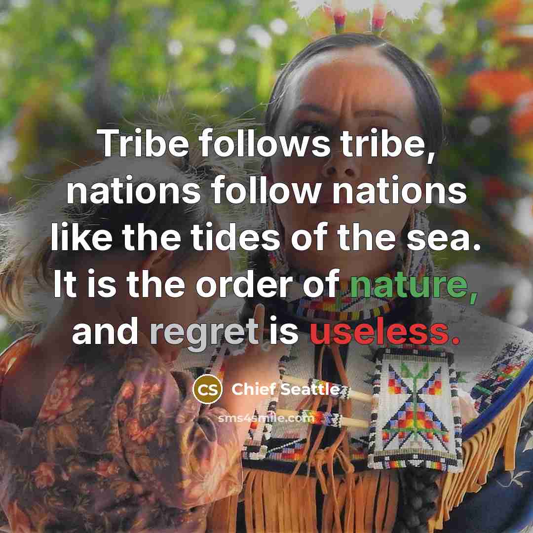 “Tribe follows tribe, nations follow nations like the tides of the sea. It is the order of nature, and regret is useless.” quote by Chief Seattle