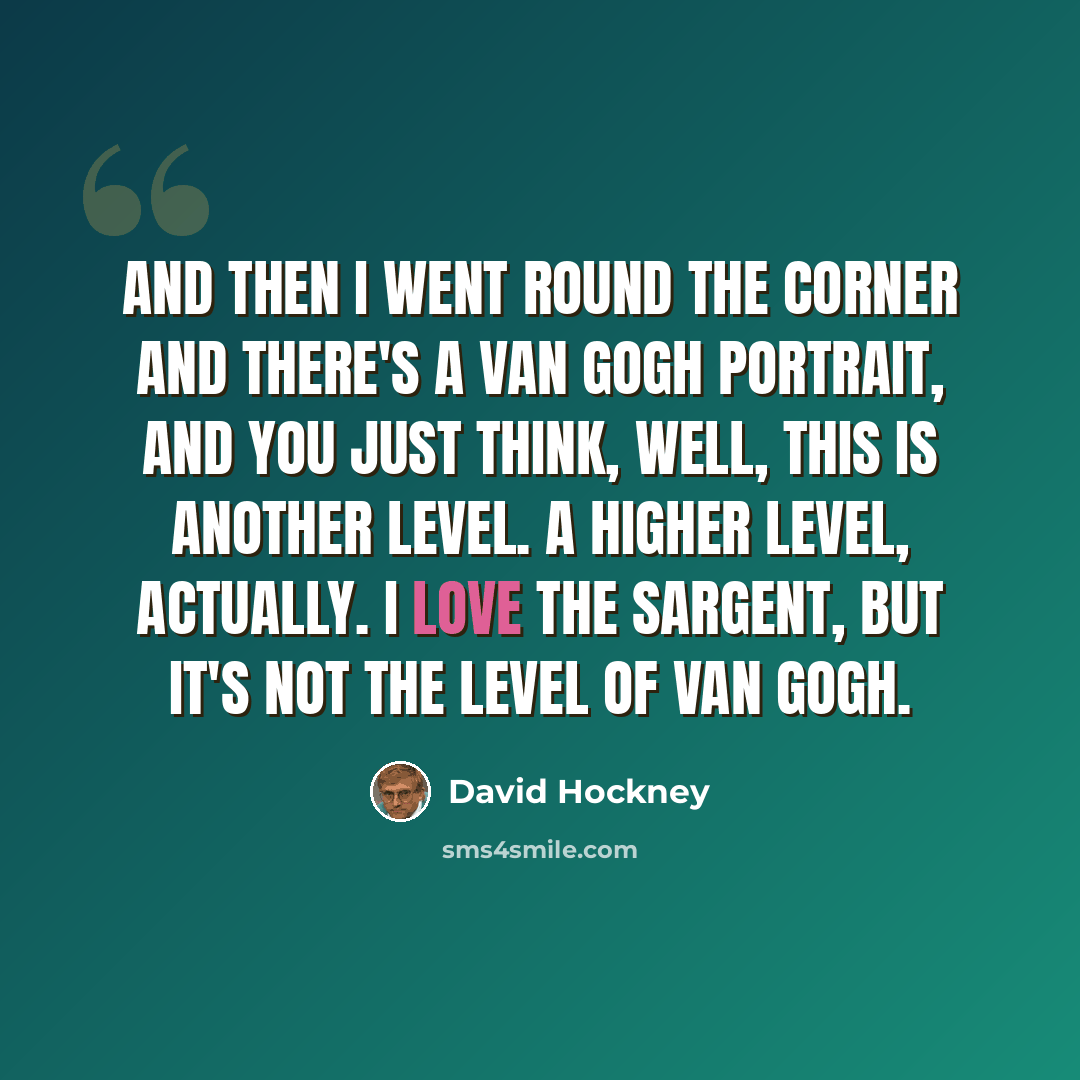 “And then I went round the corner and there's a Van Gogh portrait, and you just think, well, this is another level. A higher level, actually. I love the Sargent, but it's not the level of Van Gogh.” quote by David Hockney