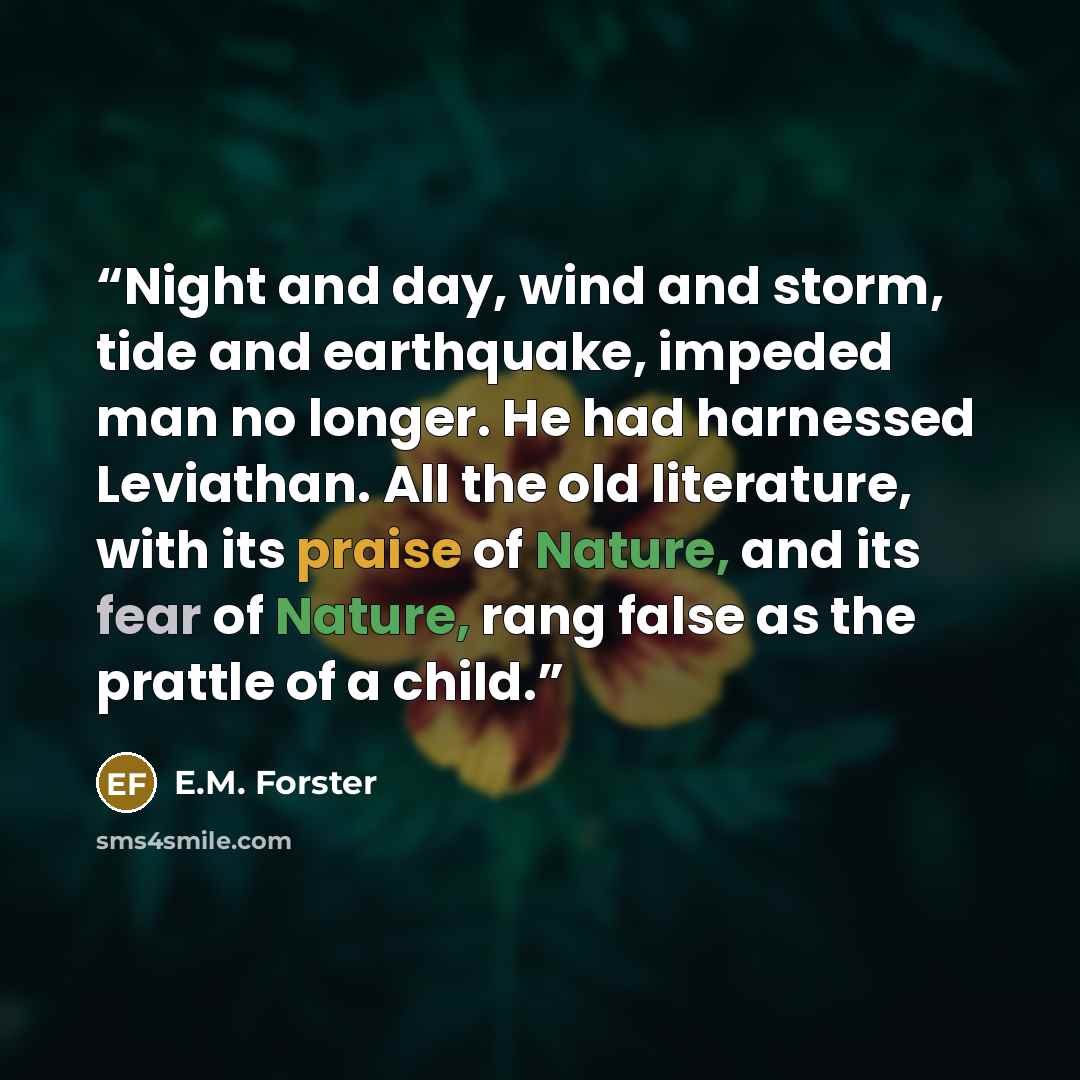 “Night and day, wind and storm, tide and earthquake, impeded man no longer. He had harnessed Leviathan. All the old literature, with its praise of Nature, and its fear of Nature, rang false as the prattle of a child.” quote by E.M. Forster