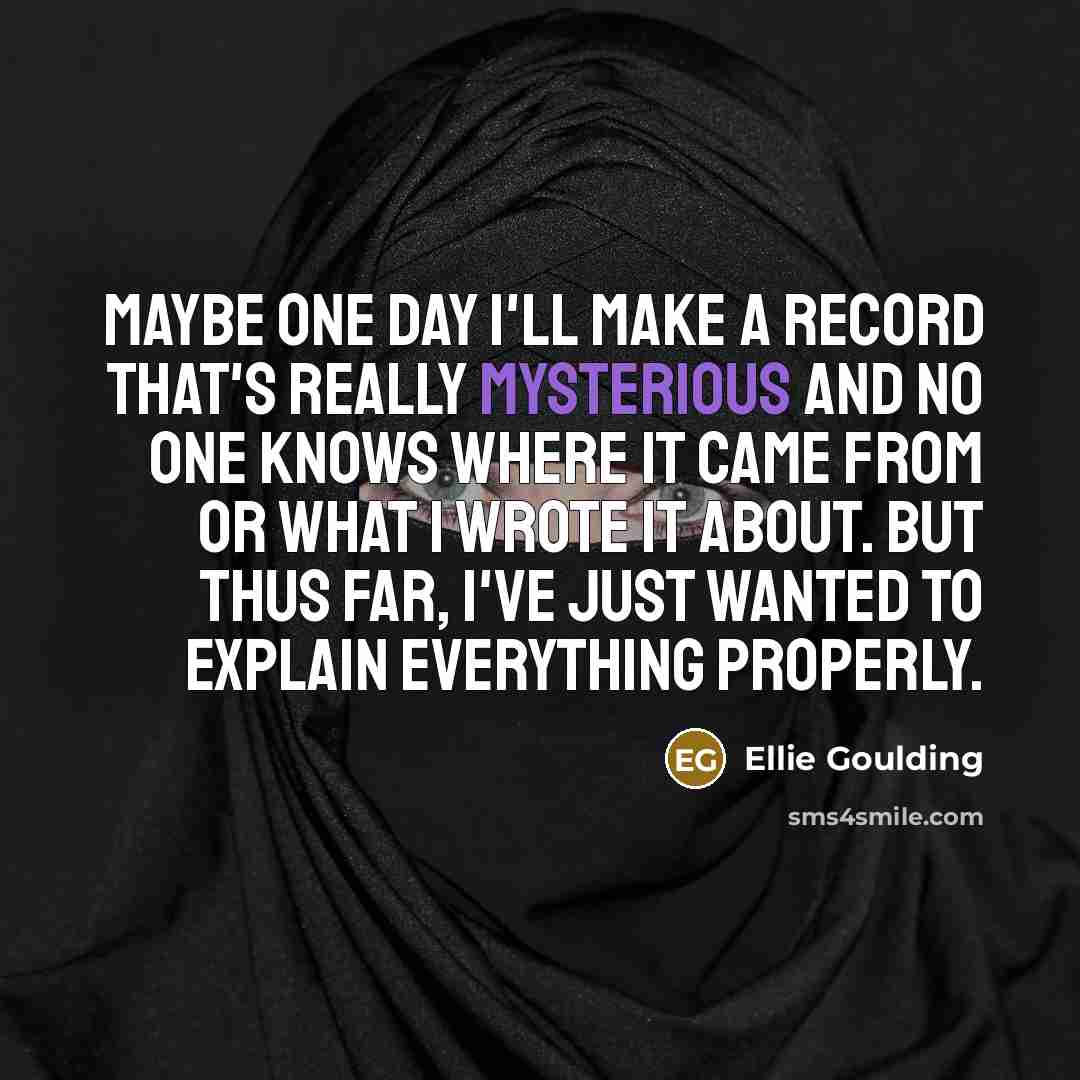 “Maybe one day I'll make a record that's really mysterious and no one knows where it came from or what I wrote it about. But thus far, I've just wanted to explain everything properly.” quote by Ellie Goulding