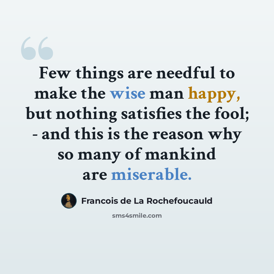 “Few things are needful to make the wise man happy, but nothing satisfies the fool; - and this is the reason why so many of mankind are miserable.” quote by Francois de La Rochefoucauld