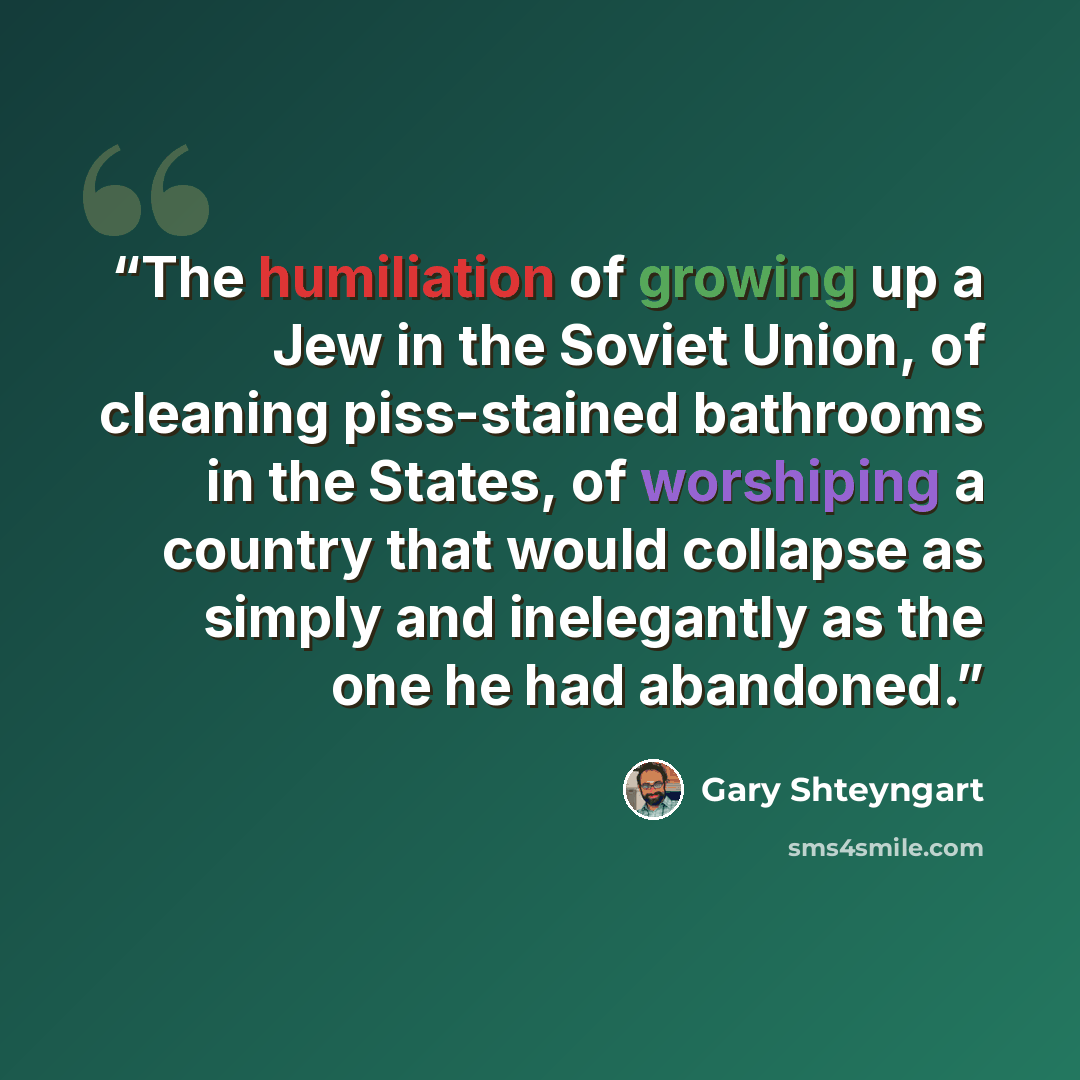 “The humiliation of growing up a Jew in the Soviet Union, of cleaning piss-stained bathrooms in the States, of worshiping a country that would collapse as simply and inelegantly as the one he had abandoned.” quote by Gary Shteyngart