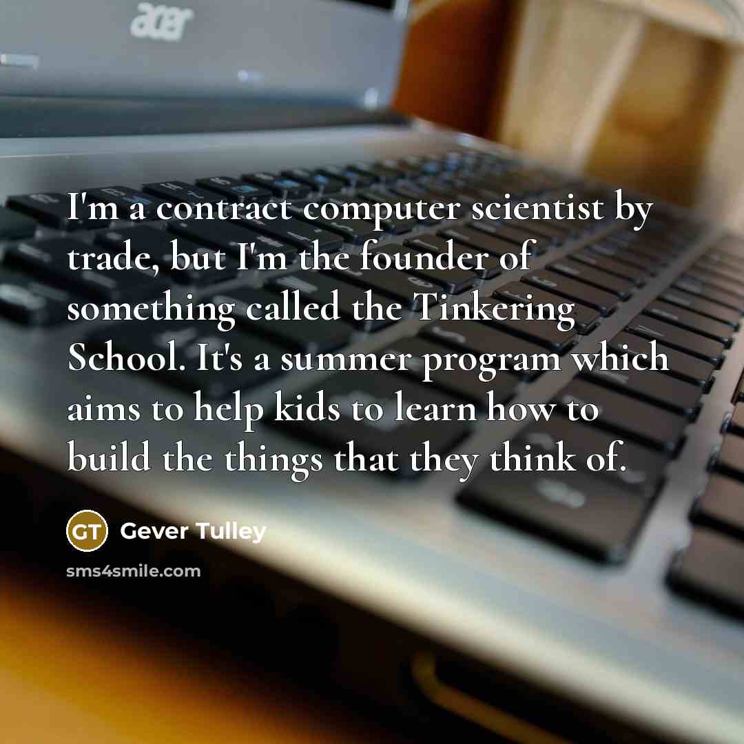 “I'm a contract computer scientist by trade, but I'm the founder of something called the Tinkering School. It's a summer program which aims to help kids to learn how to build the things that they think of.” quote by Gever Tulley