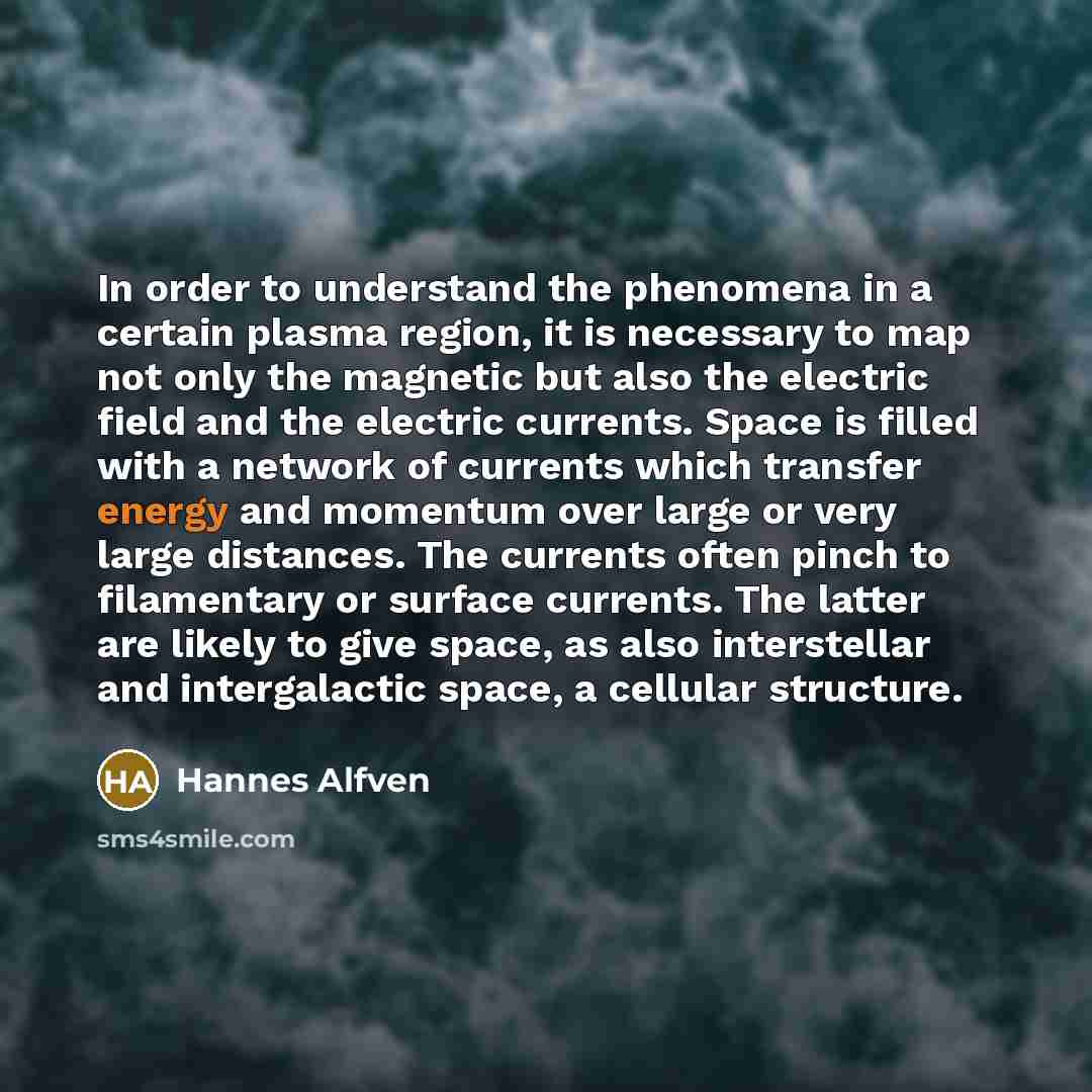 “In order to understand the phenomena in a certain plasma region, it is necessary to map not only the magnetic but also the electric field and the electric currents. Space is filled with a network of currents which transfer energy and momentum over large or very large distances. The currents often…” quote by Hannes Alfven