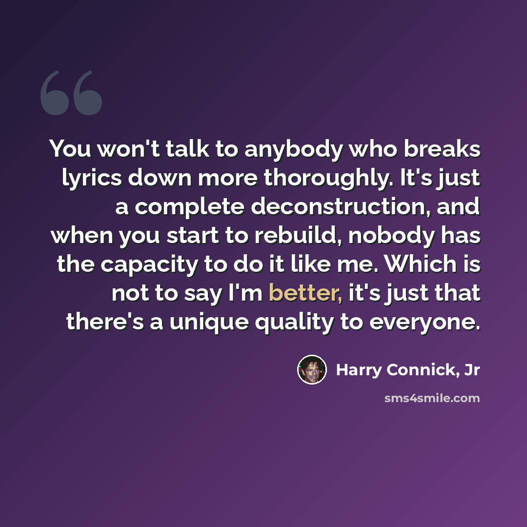 “You won't talk to anybody who breaks lyrics down more thoroughly. It's just a complete deconstruction, and when you start to rebuild, nobody has the capacity to do it like me. Which is not to say I'm better, it's just that there's a unique quality to everyone.” quote by Harry Connick, Jr