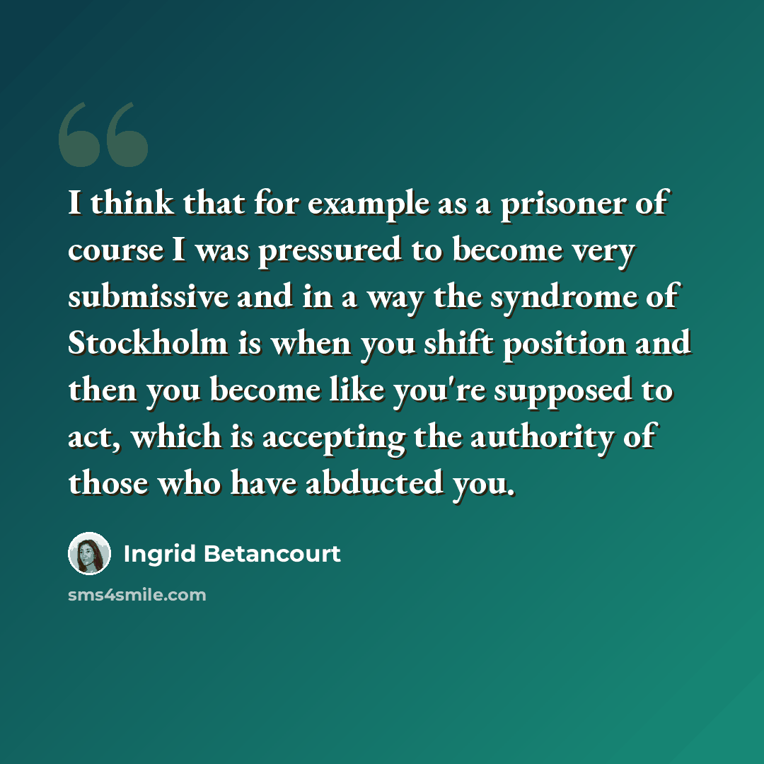 “I think that for example as a prisoner of course I was pressured to become very submissive and in a way the syndrome of Stockholm is when you shift position and then you become like you're supposed to act, which is accepting the authority of those who have abducted you.” quote by Ingrid Betancourt
