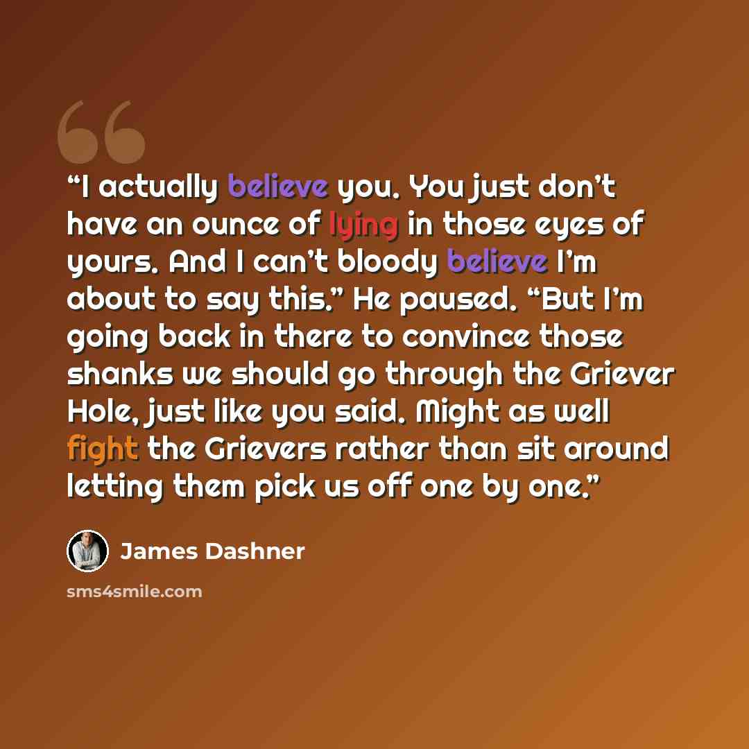 “I actually believe you. You just don’t have an ounce of lying in those eyes of yours. And I can’t bloody believe I’m about to say this.” He paused. “But I’m going back in there to convince those shanks we should go through the Griever Hole, just like you said. Might as well fight the Grievers…” quote by James Dashner