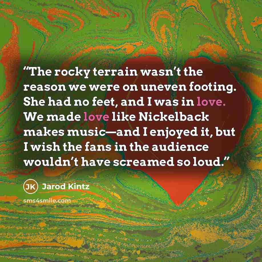 “The rocky terrain wasn’t the reason we were on uneven footing. She had no feet, and I was in love. We made love like Nickelback makes music—and I enjoyed it, but I wish the fans in the audience wouldn’t have screamed so loud.” quote by Jarod Kintz
