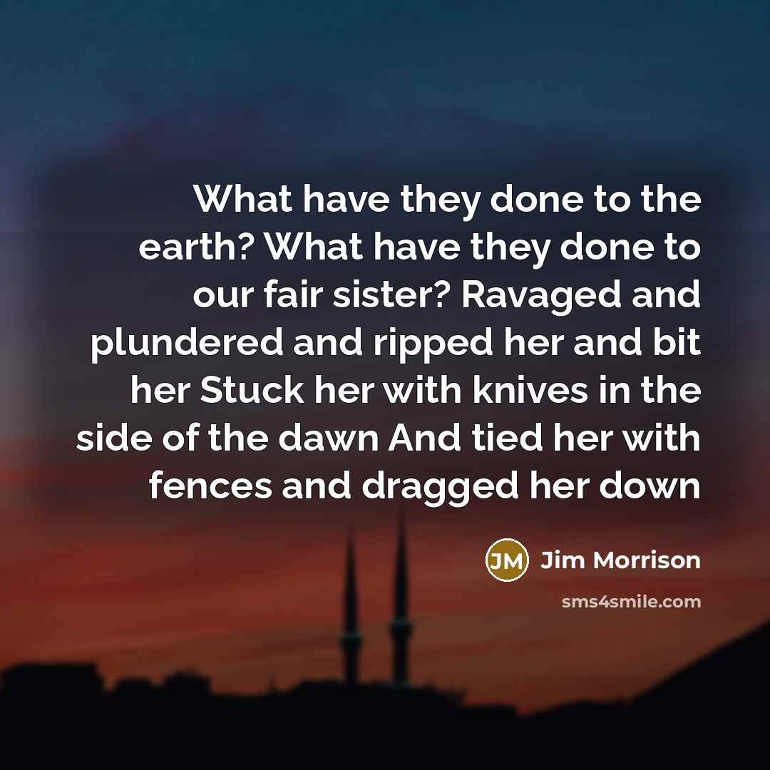 “What have they done to the earth? What have they done to our fair sister? Ravaged and plundered and ripped her and bit her Stuck her with knives in the side of the dawn And tied her with fences and dragged her down” quote by Jim Morrison