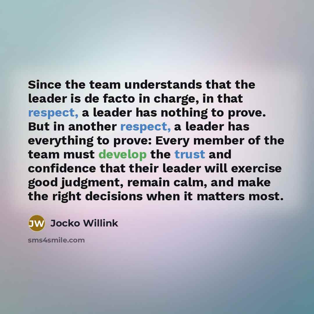“Since the team understands that the leader is de facto in charge, in that respect, a leader has nothing to prove. But in another respect, a leader has everything to prove: Every member of the team must develop the trust and confidence that their leader will exercise good judgment, remain calm, and…” quote by Jocko Willink