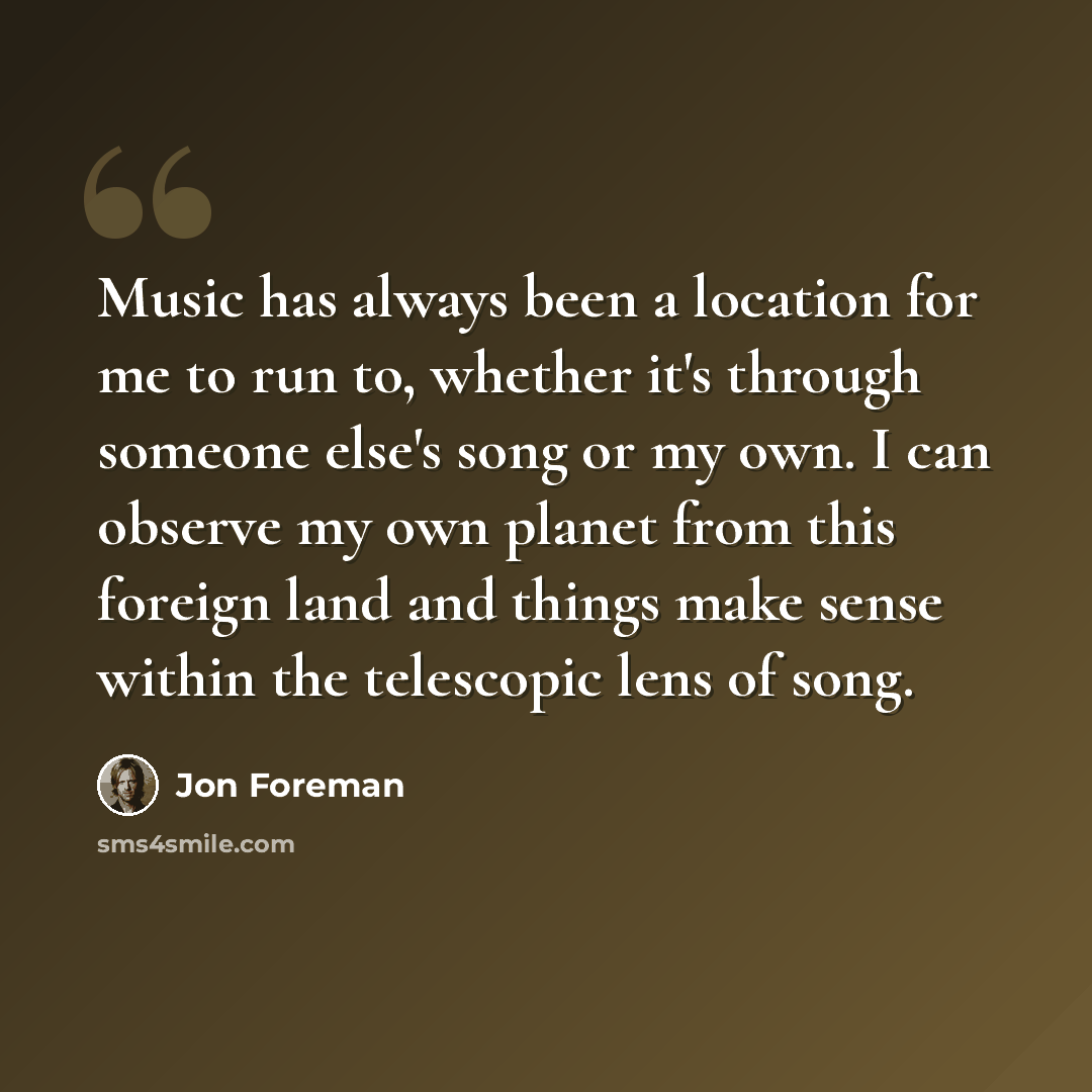 “Music has always been a location for me to run to, whether it's through someone else's song or my own. I can observe my own planet from this foreign land and things make sense within the telescopic lens of song.” quote by Jon Foreman