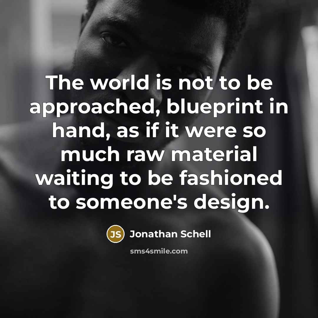 “The world is not to be approached, blueprint in hand, as if it were so much raw material waiting to be fashioned to someone's design.” quote by Jonathan Schell