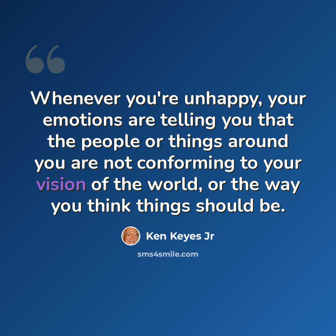 “Whenever you're unhappy, your emotions are telling you that the people or things around you are not conforming to your vision of the world, or the way you think things should be.” quote by Ken Keyes Jr