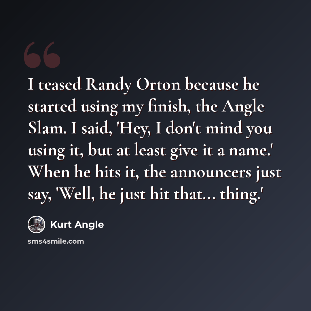 “I teased Randy Orton because he started using my finish, the Angle Slam. I said, 'Hey, I don't mind you using it, but at least give it a name.' When he hits it, the announcers just say, 'Well, he just hit that... thing.'” quote by Kurt Angle