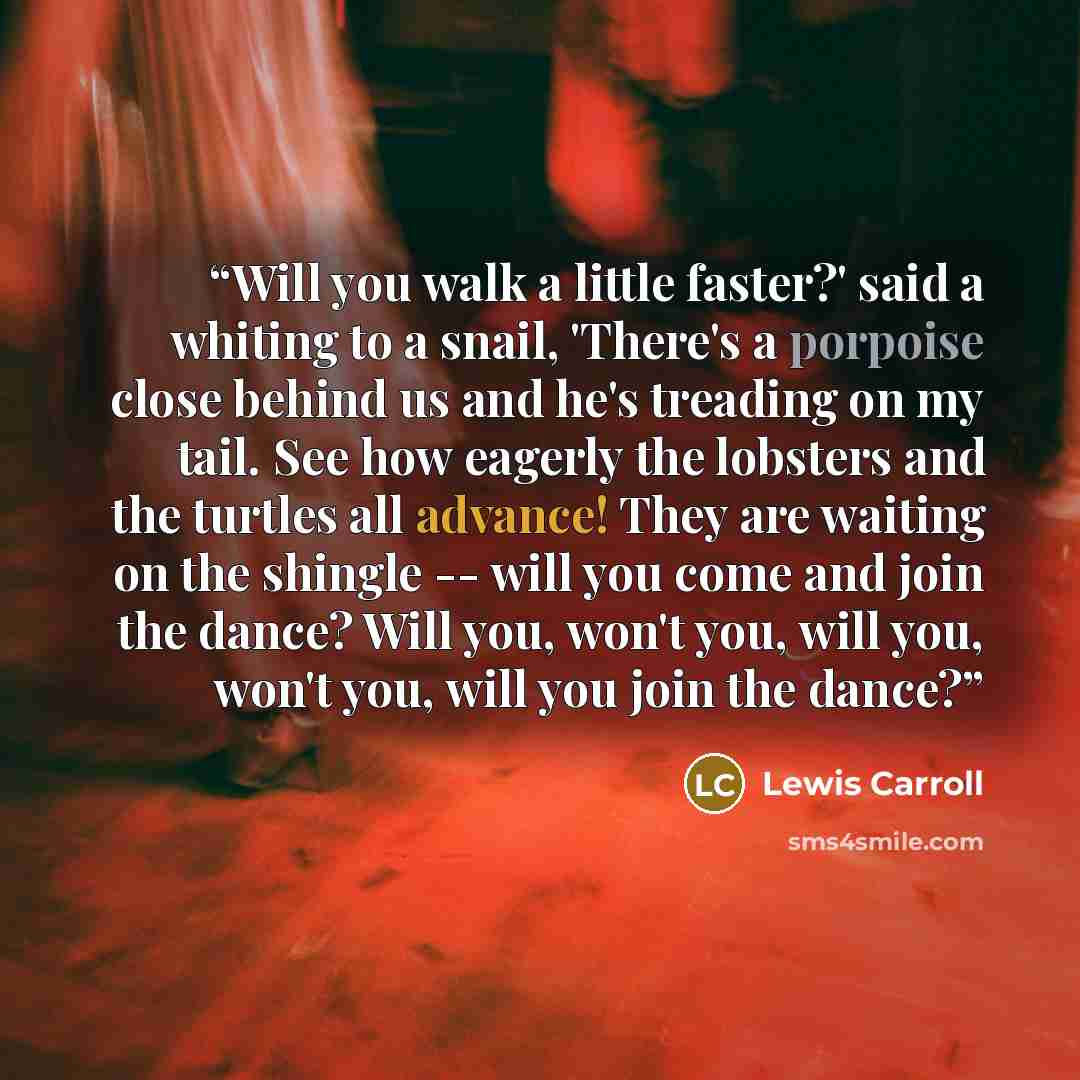 “Will you walk a little faster?' said a whiting to a snail, 'There's a porpoise close behind us and he's treading on my tail. See how eagerly the lobsters and the turtles all advance! They are waiting on the shingle -- will you come and join the dance? Will you, won't you, will you, won't you, will…” quote by Lewis Carroll