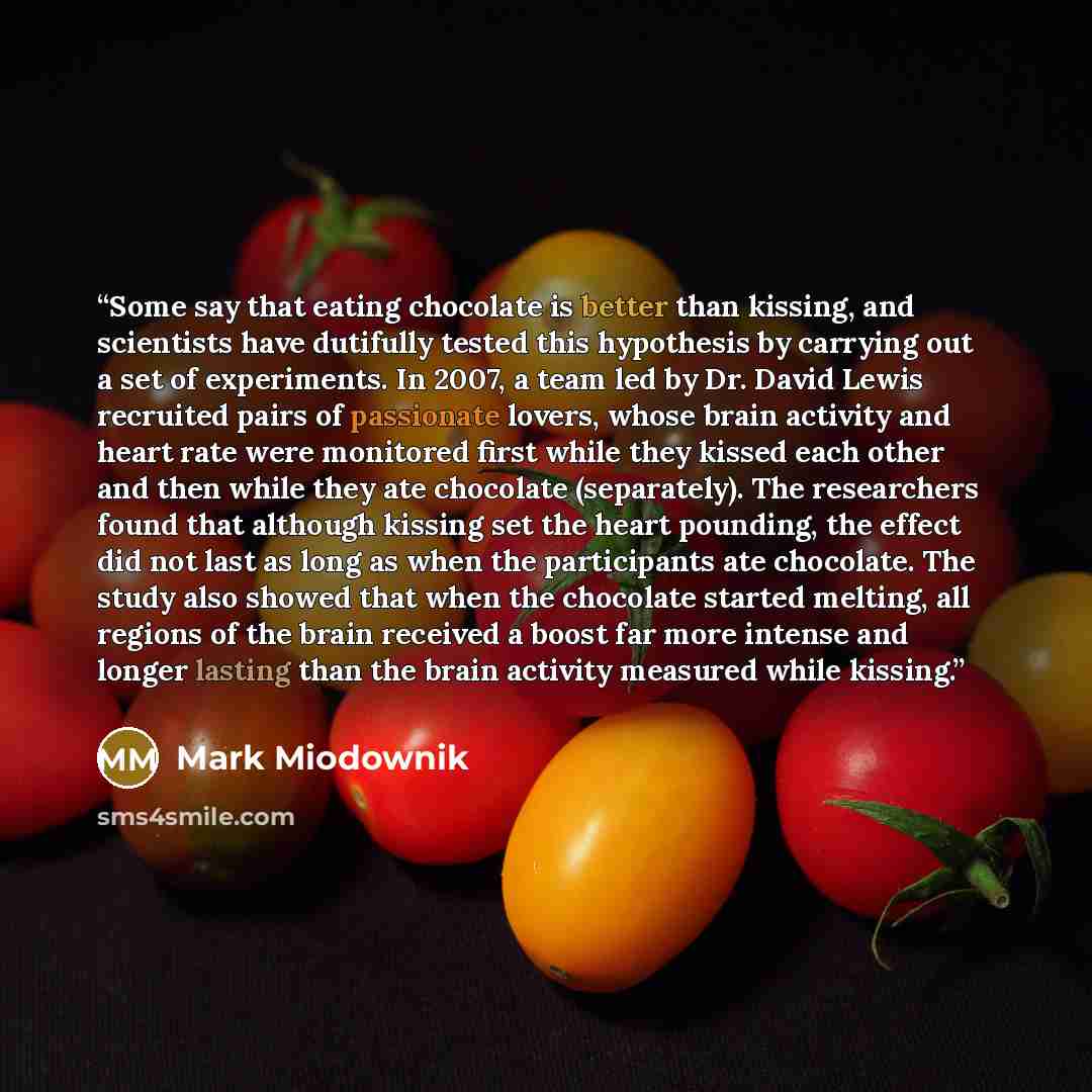 “Some say that eating chocolate is better than kissing, and scientists have dutifully tested this hypothesis by carrying out a set of experiments. In 2007, a team led by Dr. David Lewis recruited pairs of passionate lovers, whose brain activity and heart rate were monitored first while they kissed…” quote by Mark Miodownik