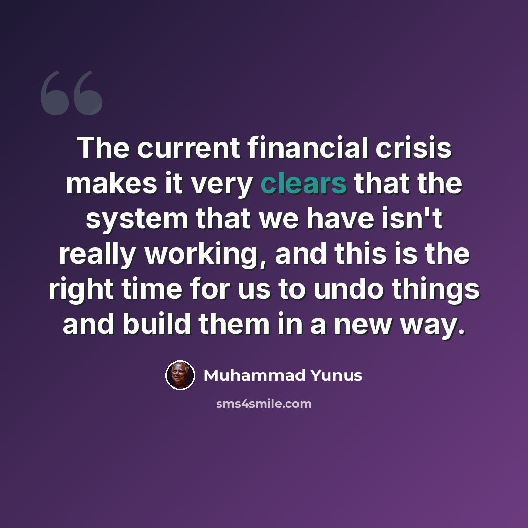 “The current financial crisis makes it very clears that the system that we have isn't really working, and this is the right time for us to undo things and build them in a new way.” quote by Muhammad Yunus