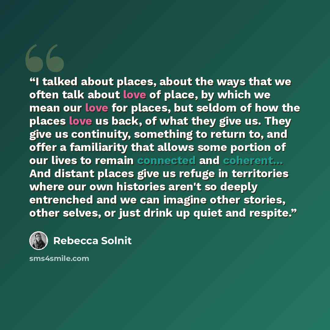 “I talked about places, about the ways that we often talk about love of place, by which we mean our love for places, but seldom of how the places love us back, of what they give us. They give us continuity, something to return to, and offer a familiarity that allows some portion of our lives to…” quote by Rebecca Solnit