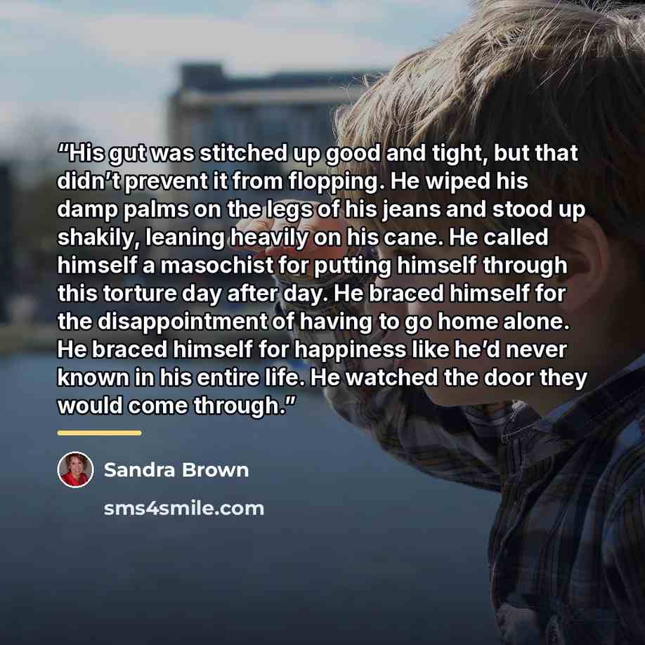 “His gut was stitched up good and tight, but that didn’t prevent it from flopping. He wiped his damp palms on the legs of his jeans and stood up shakily, leaning heavily on his cane. He called himself a masochist for putting himself through this torture day after day. He braced himself for the…” quote by Sandra Brown