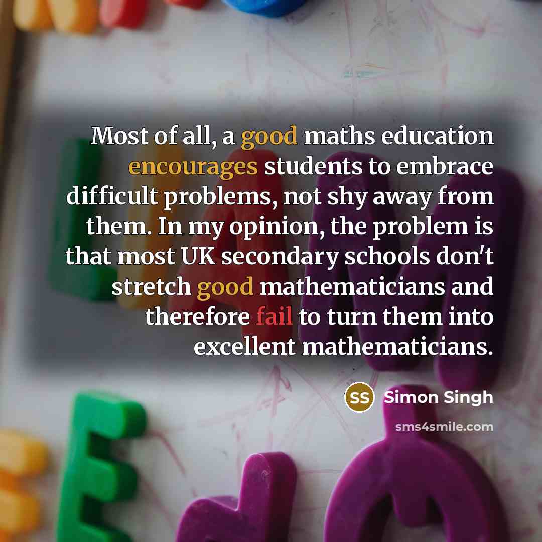 “Most of all, a good maths education encourages students to embrace difficult problems, not shy away from them. In my opinion, the problem is that most UK secondary schools don't stretch good mathematicians and therefore fail to turn them into excellent mathematicians.” quote by Simon Singh