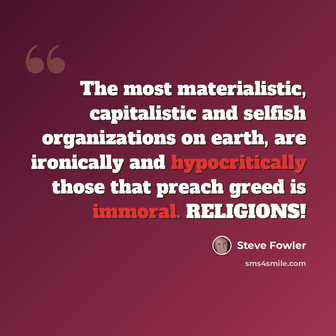“The most materialistic, capitalistic and selfish organizations on earth, are ironically and hypocritically those that preach greed is immoral. RELIGIONS!” quote by Steve Fowler