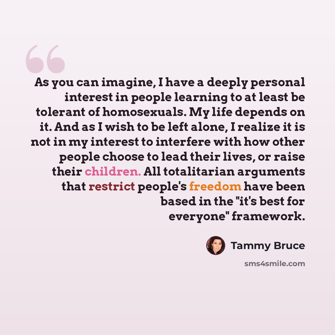 “As you can imagine, I have a deeply personal interest in people learning to at least be tolerant of homosexuals. My life depends on it. And as I wish to be left alone, I realize it is not in my interest to interfere with how other people choose to lead their lives, or raise their children. All…” quote by Tammy Bruce