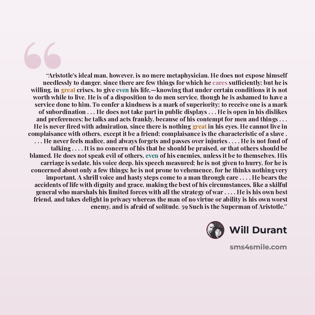 “Aristotle’s ideal man, however, is no mere metaphysician. He does not expose himself needlessly to danger, since there are few things for which he cares sufficiently; but he is willing, in great crises, to give even his life,—knowing that under certain conditions it is not worth while to live. He…” quote by Will Durant