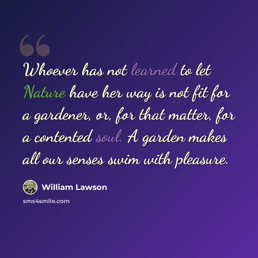 “Whoever has not learned to let Nature have her way is not fit for a gardener, or, for that matter, for a contented soul. A garden makes all our senses swim with pleasure.” quote by William Lawson