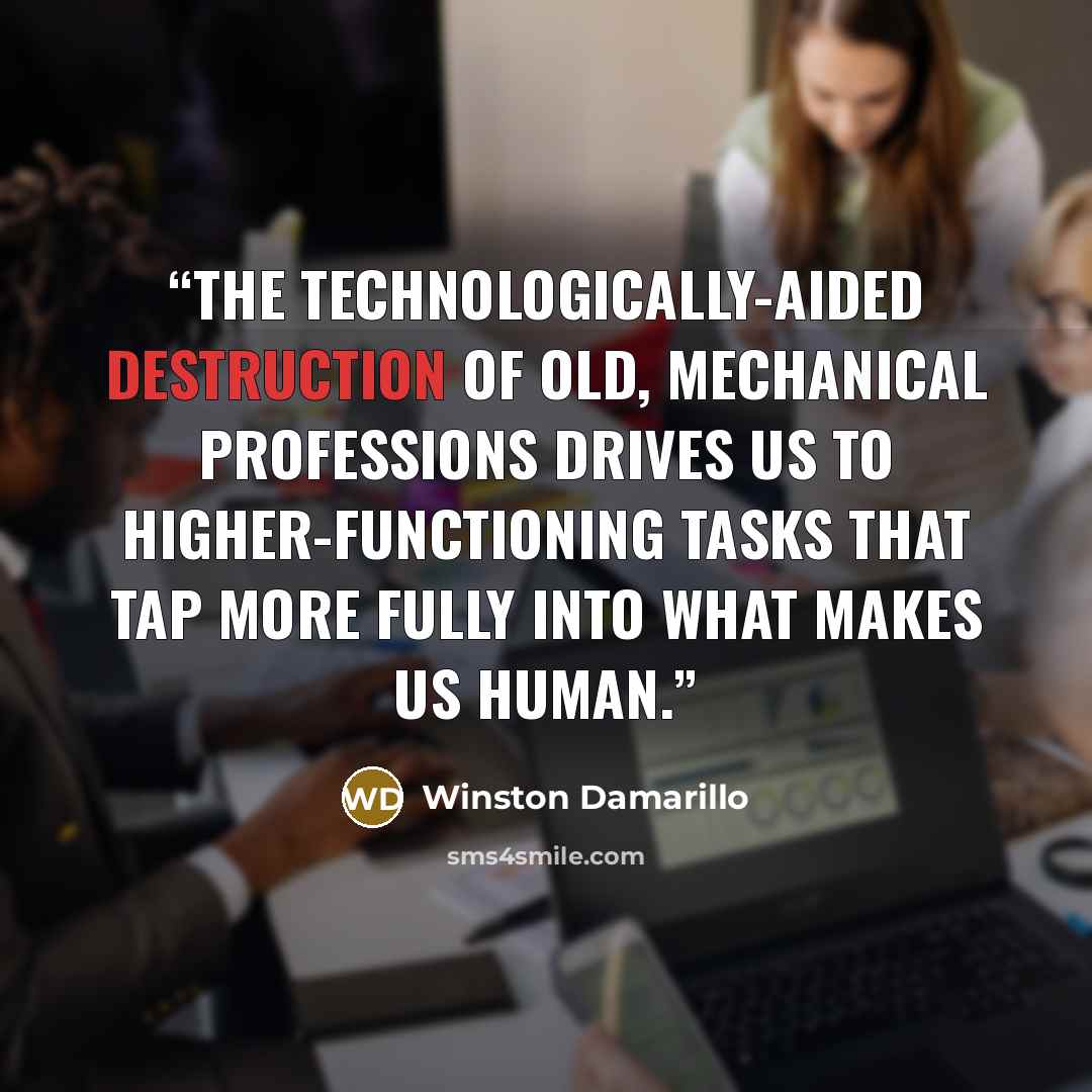 “The technologically-aided destruction of old, mechanical professions drives us to higher-functioning tasks that tap more fully into what makes us human.” quote by Winston Damarillo