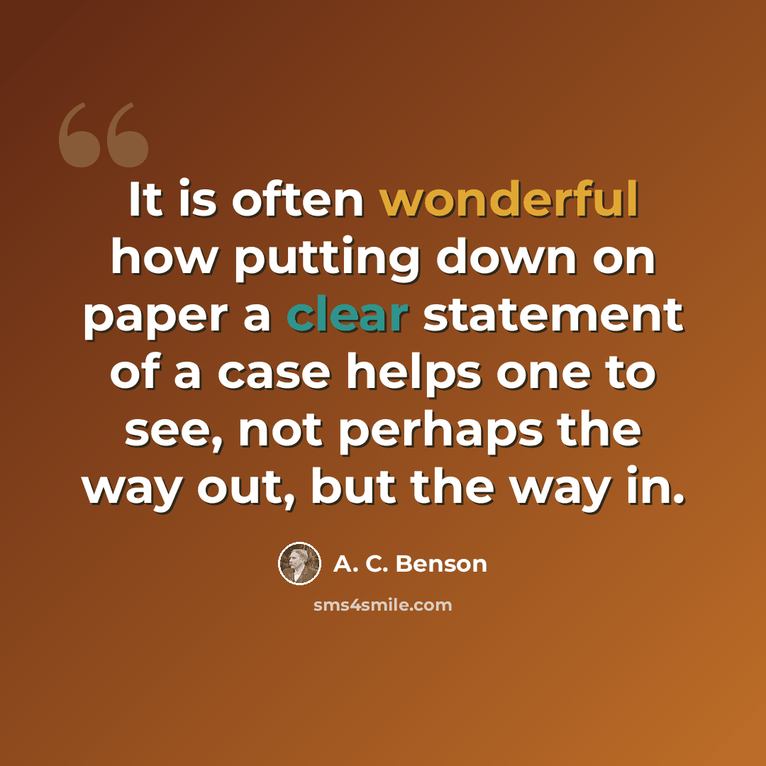 “It is often wonderful how putting down on paper a clear statement of a case helps one to see, not perhaps the way out, but the way in.” quote by A. C. Benson