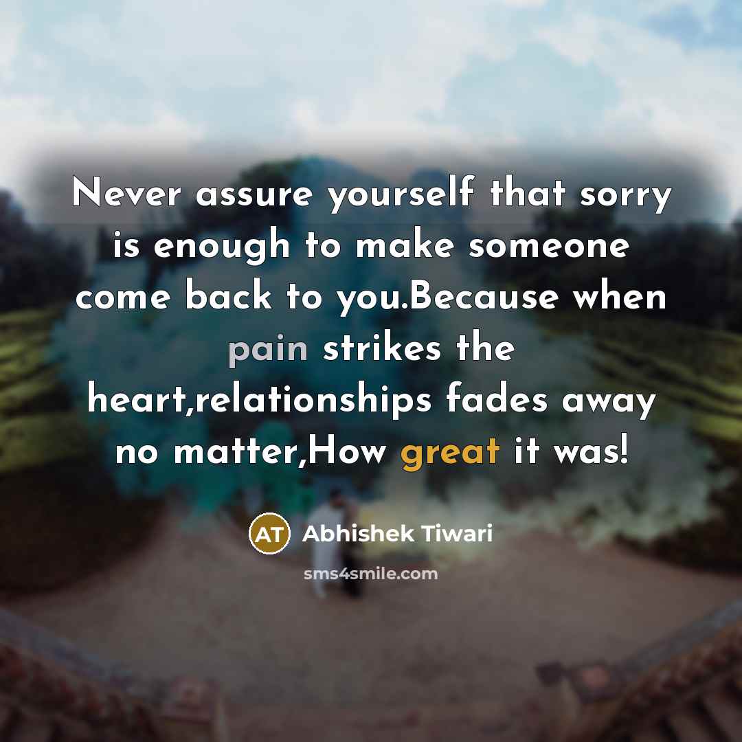 “Never assure yourself that sorry is enough to make someone come back to you.Because when pain strikes the heart,relationships fades away no matter,How great it was!” quote by Abhishek Tiwari