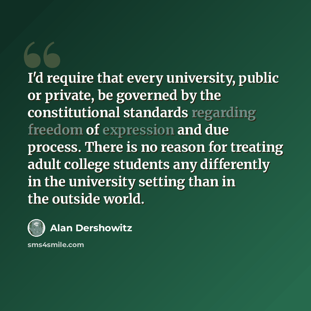 “I'd require that every university, public or private, be governed by the constitutional standards regarding freedom of expression and due process. There is no reason for treating adult college students any differently in the university setting than in the outside world.” quote by Alan Dershowitz