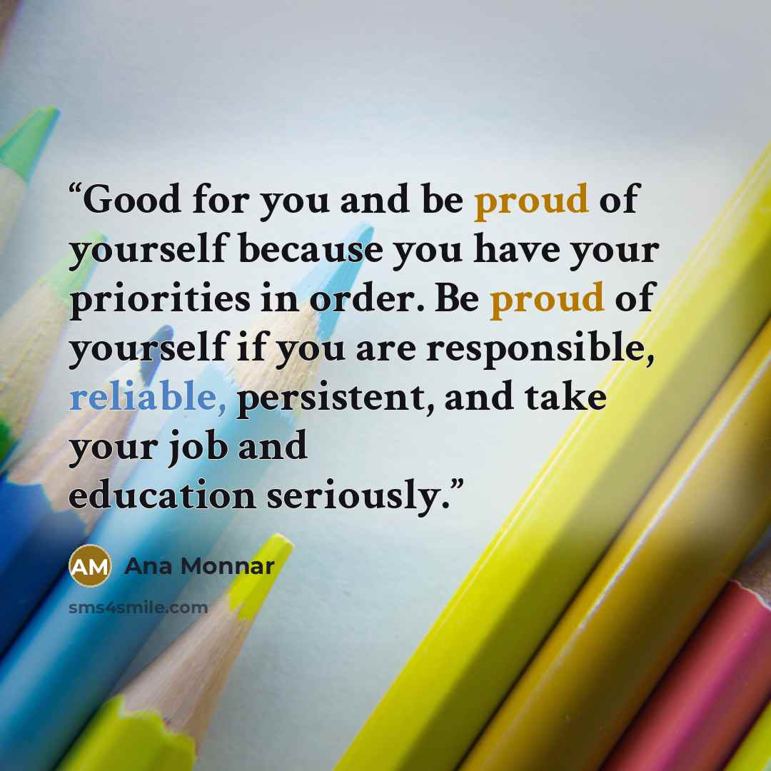 “Good for you and be proud of yourself because you have your priorities in order. Be proud of yourself if you are responsible, reliable, persistent, and take your job and education seriously.” quote by Ana Monnar