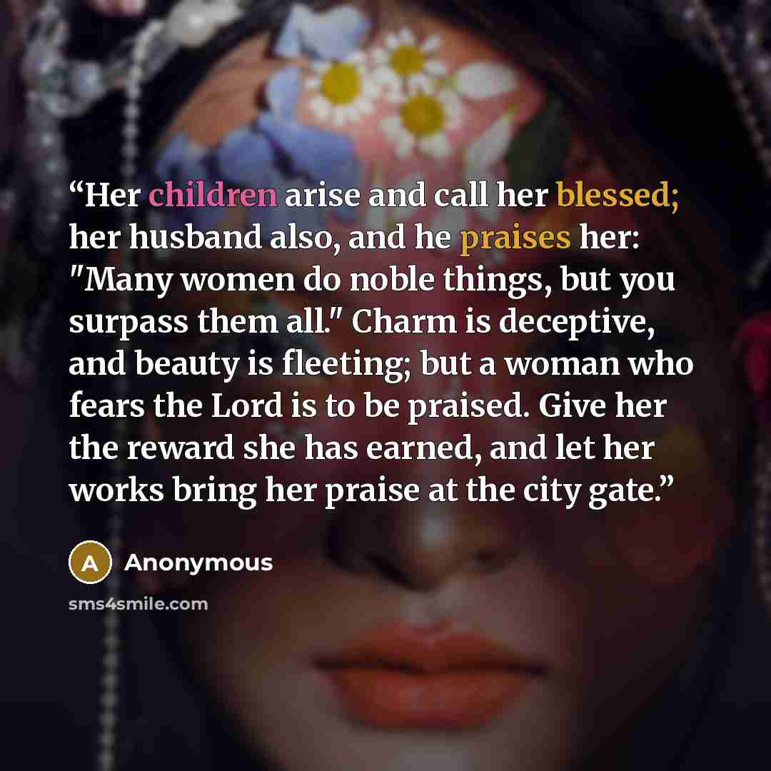 “Her children arise and call her blessed; her husband also, and he praises her: "Many women do noble things, but you surpass them all." Charm is deceptive, and beauty is fleeting; but a woman who fears the Lord is to be praised. Give her the reward she has earned, and let her works bring her praise…” quote by Anonymous
