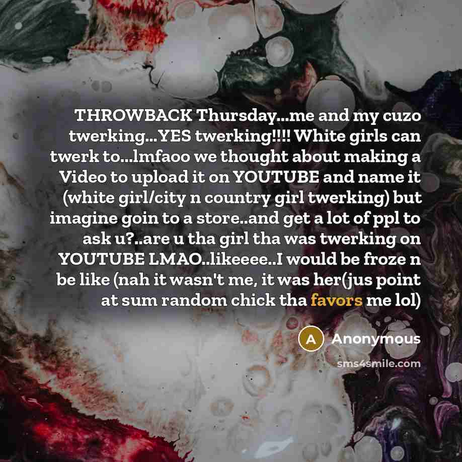 “THROWBACK Thursday...me and my cuzo twerking…YES twerking!!!! White girls can twerk to...lmfaoo we thought about making a Video to upload it on YOUTUBE and name it (white girl/city n country girl twerking) but imagine goin to a store..and get a lot of ppl to ask u?..are u tha girl tha was twerking…” quote by Anonymous