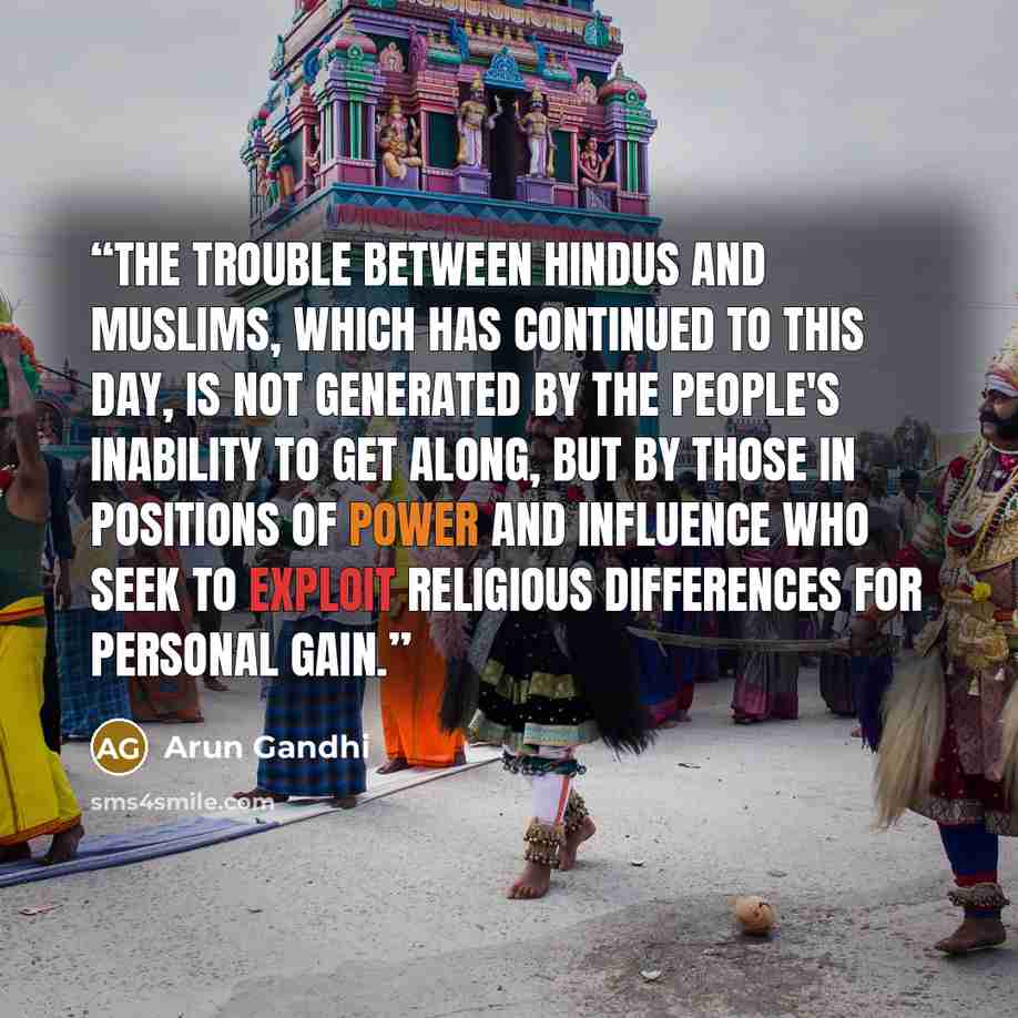 “The trouble between Hindus and Muslims, which has continued to this day, is not generated by the people's inability to get along, but by those in positions of power and influence who seek to exploit religious differences for personal gain.” quote by Arun Gandhi