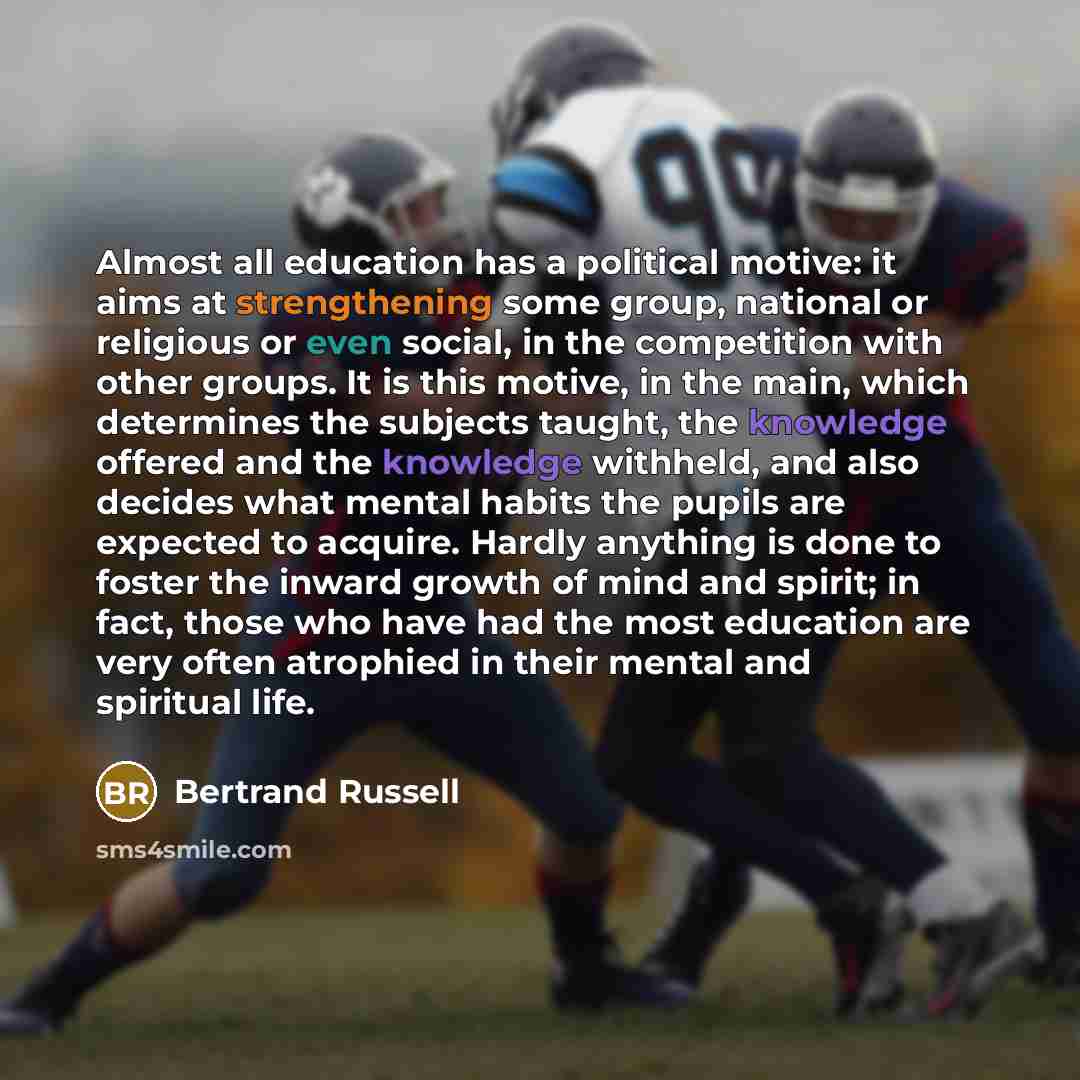 “Almost all education has a political motive: it aims at strengthening some group, national or religious or even social, in the competition with other groups. It is this motive, in the main, which determines the subjects taught, the knowledge offered and the knowledge withheld, and also decides…” quote by Bertrand Russell