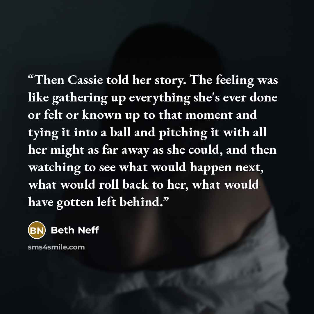 “Then Cassie told her story. The feeling was like gathering up everything she's ever done or felt or known up to that moment and tying it into a ball and pitching it with all her might as far away as she could, and then watching to see what would happen next, what would roll back to her, what would…” quote by Beth Neff