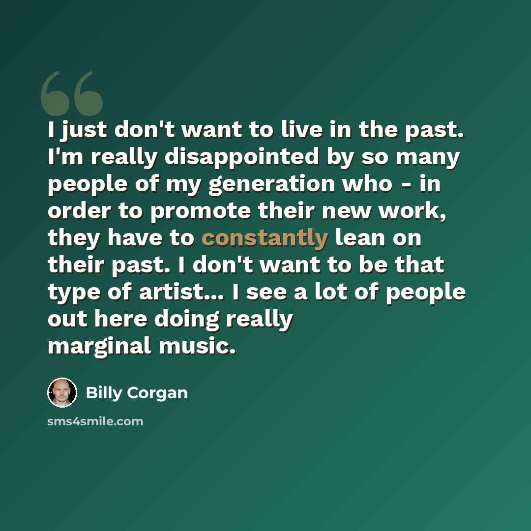 “I just don't want to live in the past. I'm really disappointed by so many people of my generation who - in order to promote their new work, they have to constantly lean on their past. I don't want to be that type of artist... I see a lot of people out here doing really marginal music.” quote by Billy Corgan