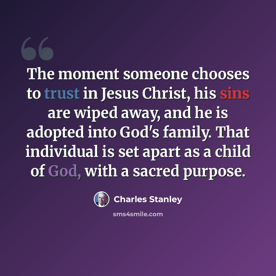 “The moment someone chooses to trust in Jesus Christ, his sins are wiped away, and he is adopted into God's family. That individual is set apart as a child of God, with a sacred purpose.” quote by Charles Stanley