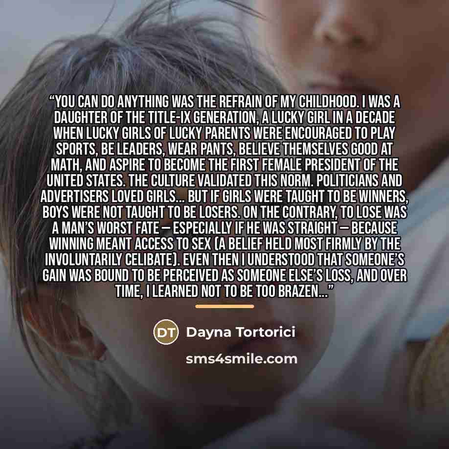 “YOU CAN DO ANYTHING was the refrain of my childhood. I was a daughter of the Title-IX generation, a lucky girl in a decade when lucky girls of lucky parents were encouraged to play sports, be leaders, wear pants, believe themselves good at math, and aspire to become the first female President of…” quote by Dayna Tortorici