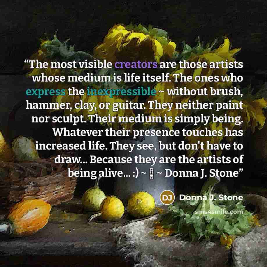 “The most visible creators are those artists whose medium is life itself. The ones who express the inexpressible ~ without brush, hammer, clay, or guitar. They neither paint nor sculpt. Their medium is simply being. Whatever their presence touches has increased life. They see, but don't have to…” quote by Donna J. Stone