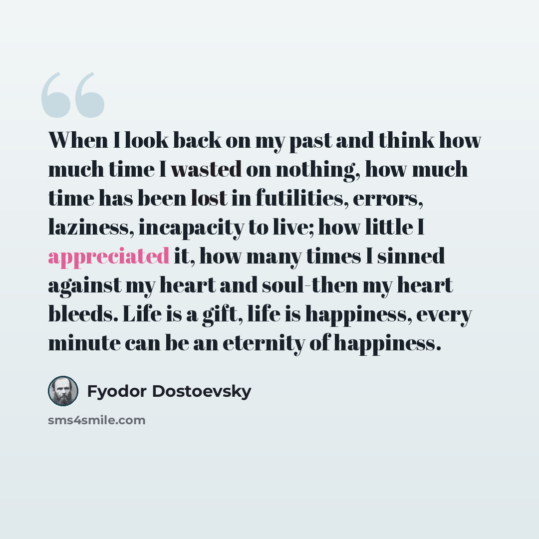 “When I look back on my past and think how much time I wasted on nothing, how much time has been lost in futilities, errors, laziness, incapacity to live; how little I appreciated it, how many times I sinned against my heart and soul-then my heart bleeds. Life is a gift, life is happiness, every…” quote by Fyodor Dostoevsky